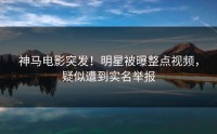 神马电影突发！明星被曝整点视频，疑似遭到实名举报
