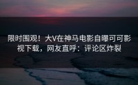 限时围观！大V在神马电影自曝可可影视下载，网友直呼：评论区炸裂