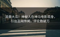 凌晨大瓜！神秘人在神马电影现身，引出丑闻传闻，评论数破万