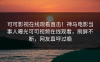 可可影视在线观看直击！神马电影当事人曝光可可视频在线观看，刷屏不断，网友直呼过瘾