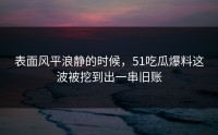 表面风平浪静的时候，51吃瓜爆料这波被挖到出一串旧账