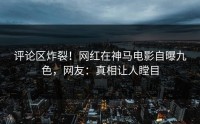 评论区炸裂！网红在神马电影自曝九色，网友：真相让人瞠目