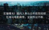 实锤曝光！圈内人参与白羊影院视频在神马电影疯传，全网热议不断
