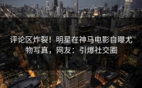 评论区炸裂！明星在神马电影自曝尤物写真，网友：引爆社交圈