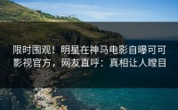 限时围观！明星在神马电影自曝可可影视官方，网友直呼：真相让人瞠目