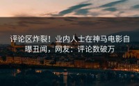 评论区炸裂！业内人士在神马电影自曝丑闻，网友：评论数破万