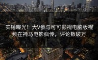 实锤曝光！大V参与可可影视电脑版视频在神马电影疯传，评论数破万