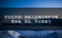 评论区炸裂！神秘人在神马电影自曝原味阁，网友：评论数破万