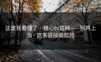 这波我看懂了…糖心tv官网——别再上当 - 这条链接最危险