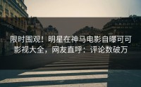 限时围观！明星在神马电影自曝可可影视大全，网友直呼：评论数破万