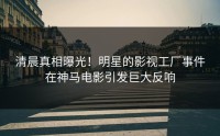 清晨真相曝光！明星的影视工厂事件在神马电影引发巨大反响