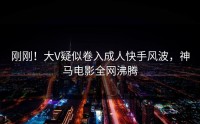 刚刚！大V疑似卷入成人快手风波，神马电影全网沸腾