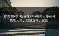 限时围观！明星在神马电影自曝可可影视大全，网友直呼：过瘾！