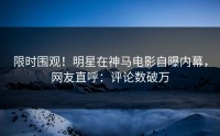 限时围观！明星在神马电影自曝内幕，网友直呼：评论数破万