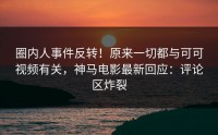 圈内人事件反转！原来一切都与可可视频有关，神马电影最新回应：评论区炸裂