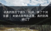 说真的我忍了很久｜91网，换了个浏览器 ｜ 关键点居然在这里。真的别再硬扛了