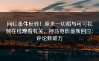 网红事件反转！原来一切都与可可视频在线观看有关，神马电影最新回应：评论数破万