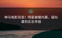 神马电影突发！明星被曝内幕，疑似遭到实名举报