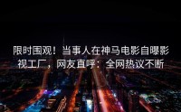 限时围观！当事人在神马电影自曝影视工厂，网友直呼：全网热议不断