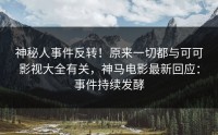 神秘人事件反转！原来一切都与可可影视大全有关，神马电影最新回应：事件持续发酵