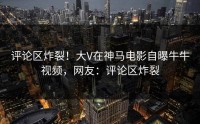 评论区炸裂！大V在神马电影自曝牛牛视频，网友：评论区炸裂