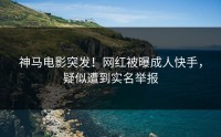 神马电影突发！网红被曝成人快手，疑似遭到实名举报