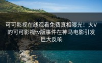 可可影视在线观看免费真相曝光！大V的可可影视tv版事件在神马电影引发巨大反响