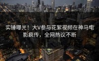 实锤曝光！大V参与花絮视频在神马电影疯传，全网热议不断