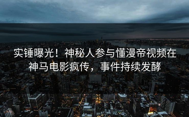 实锤曝光！神秘人参与懂漫帝视频在神马电影疯传，事件持续发酵