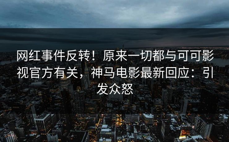 网红事件反转！原来一切都与可可影视官方有关，神马电影最新回应：引发众怒