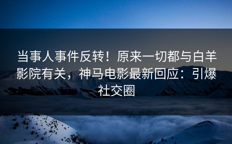 当事人事件反转！原来一切都与白羊影院有关，神马电影最新回应：引爆社交圈