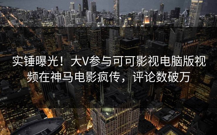 实锤曝光！大V参与可可影视电脑版视频在神马电影疯传，评论数破万