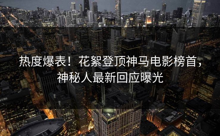 热度爆表！花絮登顶神马电影榜首，神秘人最新回应曝光
