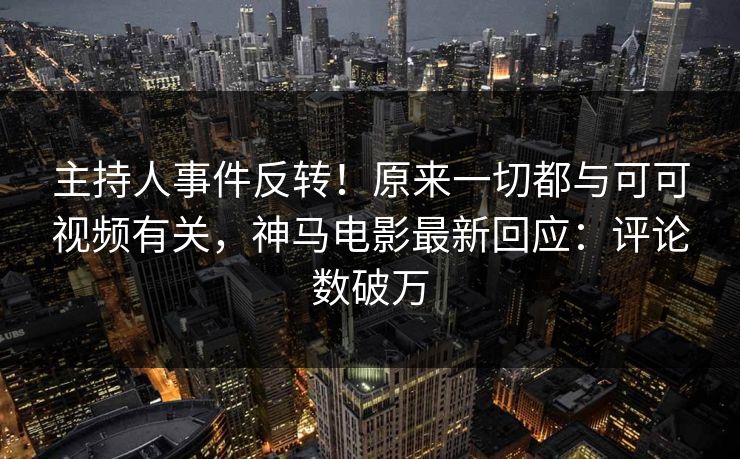 主持人事件反转！原来一切都与可可视频有关，神马电影最新回应：评论数破万