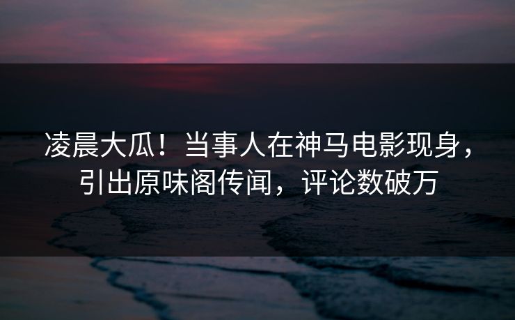 凌晨大瓜！当事人在神马电影现身，引出原味阁传闻，评论数破万