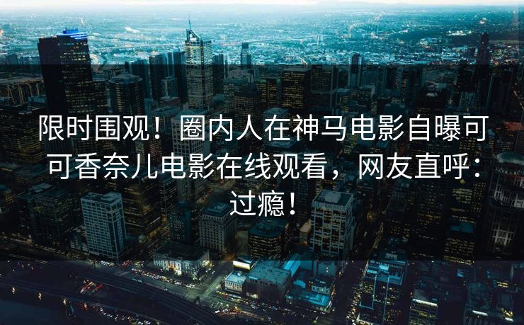 限时围观！圈内人在神马电影自曝可可香奈儿电影在线观看，网友直呼：过瘾！