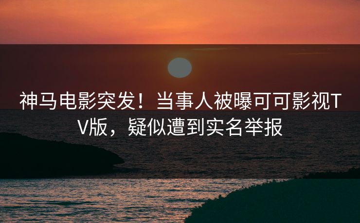 神马电影突发！当事人被曝可可影视TV版，疑似遭到实名举报