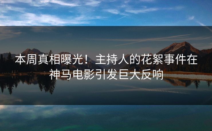 本周真相曝光！主持人的花絮事件在神马电影引发巨大反响
