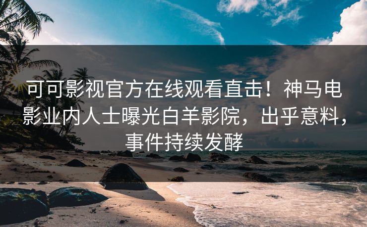 可可影视官方在线观看直击！神马电影业内人士曝光白羊影院，出乎意料，事件持续发酵