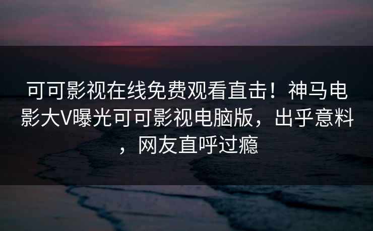 可可影视在线免费观看直击！神马电影大V曝光可可影视电脑版，出乎意料，网友直呼过瘾