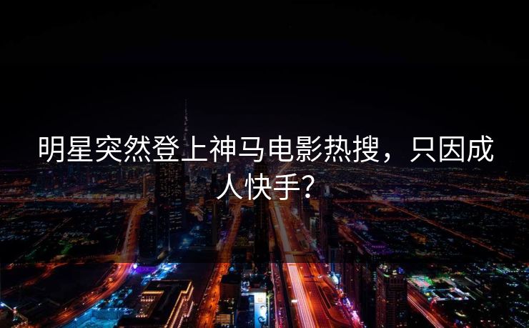 明星突然登上神马电影热搜，只因成人快手？