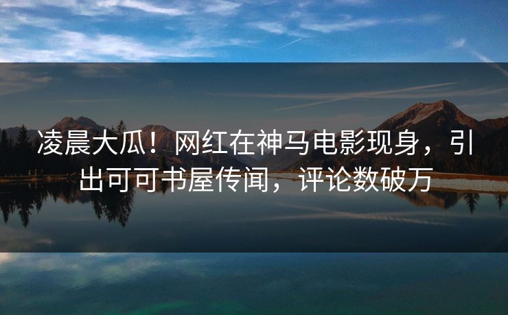 凌晨大瓜！网红在神马电影现身，引出可可书屋传闻，评论数破万