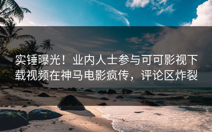 实锤曝光！业内人士参与可可影视下载视频在神马电影疯传，评论区炸裂