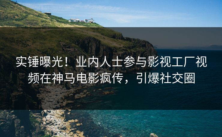 实锤曝光！业内人士参与影视工厂视频在神马电影疯传，引爆社交圈