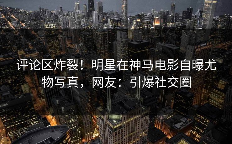 评论区炸裂！明星在神马电影自曝尤物写真，网友：引爆社交圈