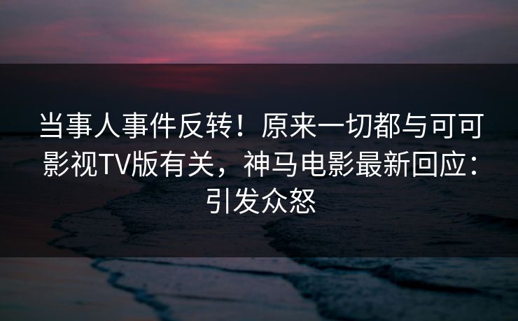当事人事件反转！原来一切都与可可影视TV版有关，神马电影最新回应：引发众怒
