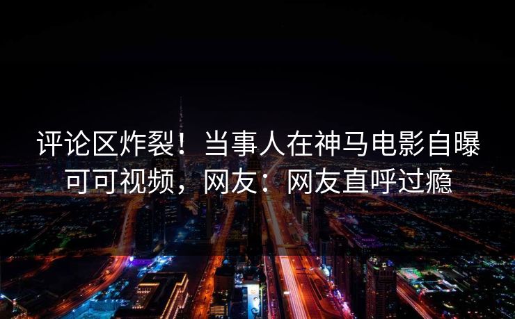 评论区炸裂！当事人在神马电影自曝可可视频，网友：网友直呼过瘾