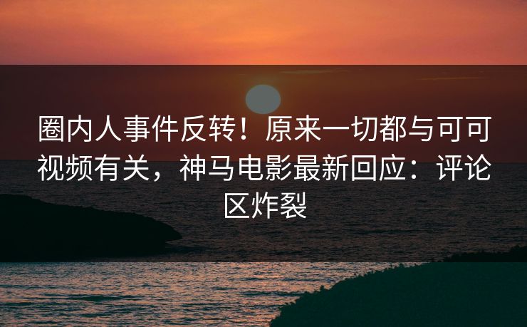 圈内人事件反转！原来一切都与可可视频有关，神马电影最新回应：评论区炸裂