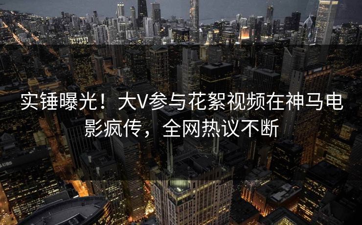 实锤曝光！大V参与花絮视频在神马电影疯传，全网热议不断