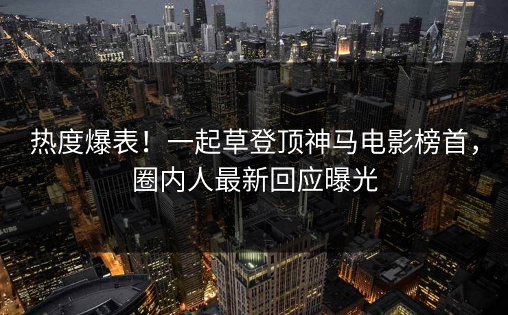 热度爆表！一起草登顶神马电影榜首，圈内人最新回应曝光
